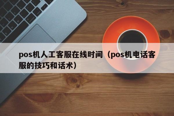 pos机人工客服在线时间（pos机电话客服的技巧和话术）