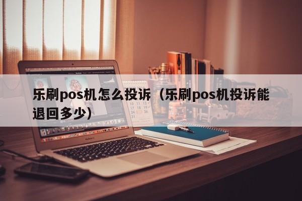 乐刷pos机怎么投诉（乐刷pos机投诉能退回多少）