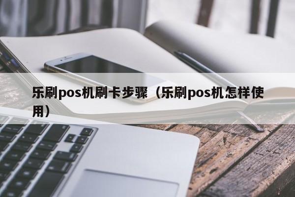 乐刷pos机刷卡步骤（乐刷pos机怎样使用）