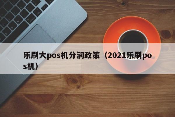 乐刷大pos机分润政策（2021乐刷pos机）