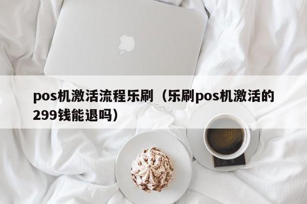 pos机激活流程乐刷（乐刷pos机激活的299钱能退吗）