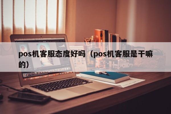 pos机客服态度好吗（pos机客服是干嘛的）