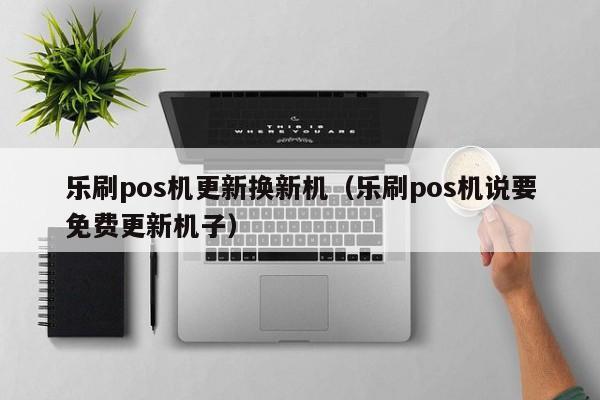 乐刷pos机更新换新机（乐刷pos机说要免费更新机子）