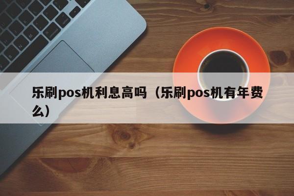 乐刷pos机利息高吗（乐刷pos机有年费么）