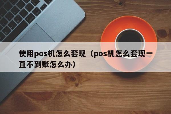 使用pos机怎么套现（pos机怎么套现一直不到账怎么办）