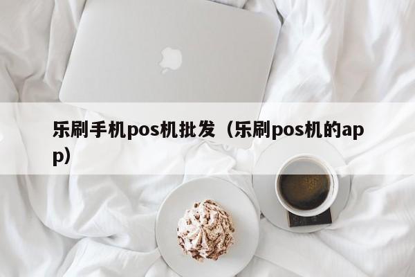 乐刷手机pos机批发（乐刷pos机的app）