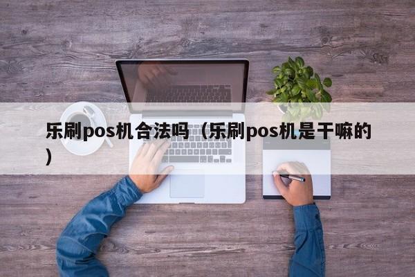 乐刷pos机合法吗（乐刷pos机是干嘛的）