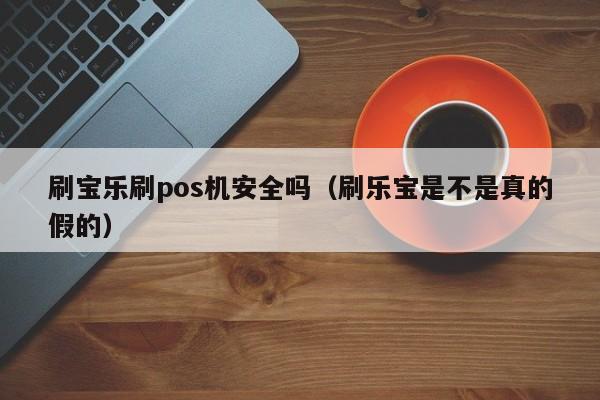 刷宝乐刷pos机安全吗（刷乐宝是不是真的假的）