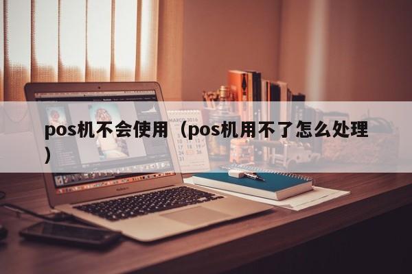 pos机不会使用（pos机用不了怎么处理）