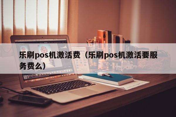 乐刷pos机激活费（乐刷pos机激活要服务费么）