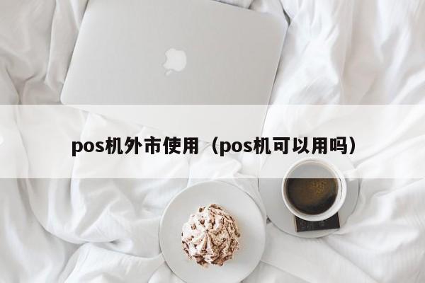 pos机外市使用（pos机可以用吗）