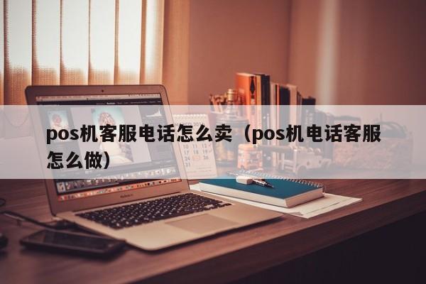 pos机客服电话怎么卖（pos机电话客服怎么做）