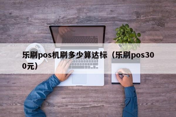 乐刷pos机刷多少算达标（乐刷pos300元）