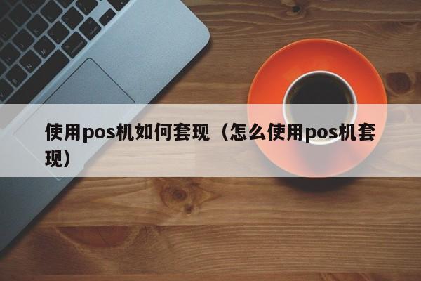 使用pos机如何套现（怎么使用pos机套现）