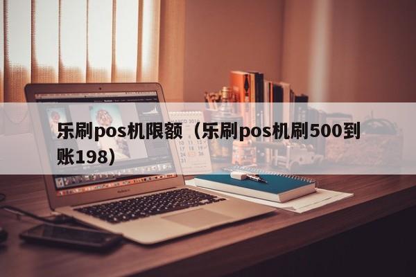 乐刷pos机限额（乐刷pos机刷500到账198）