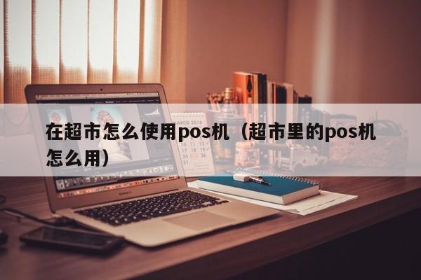 在超市怎么使用pos机（超市里的pos机怎么用）