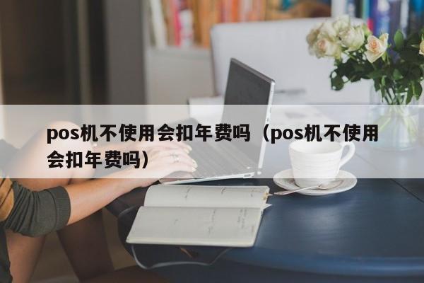 pos机不使用会扣年费吗（pos机不使用会扣年费吗）