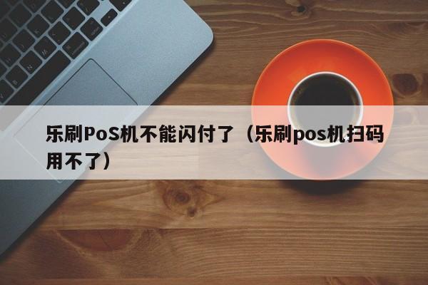 乐刷PoS机不能闪付了（乐刷pos机扫码用不了）