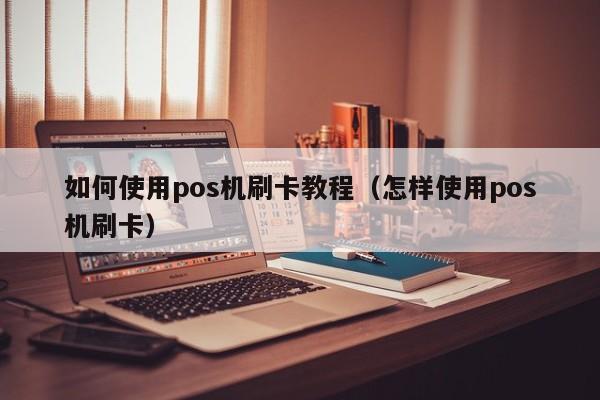 如何使用pos机刷卡教程（怎样使用pos机刷卡）