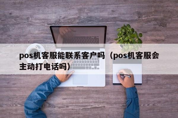 pos机客服能联系客户吗（pos机客服会主动打电话吗）