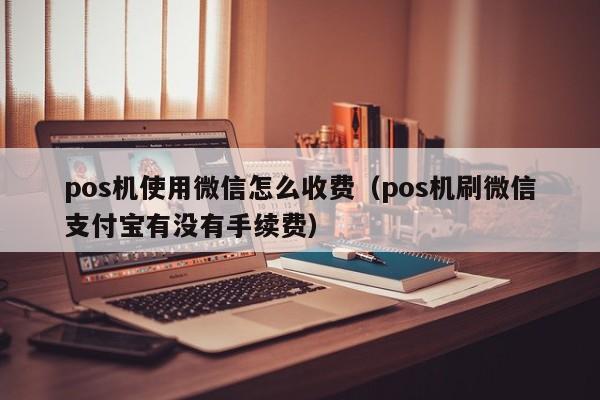 pos机使用微信怎么收费（pos机刷微信支付宝有没有手续费）