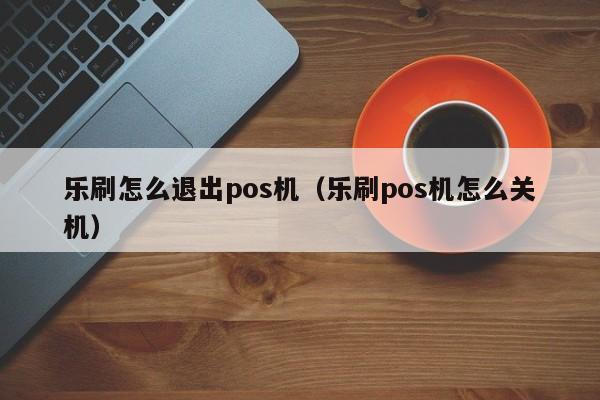 乐刷怎么退出pos机（乐刷pos机怎么关机）