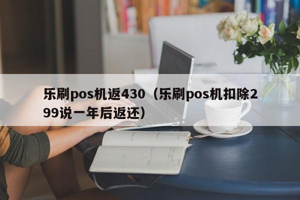 乐刷pos机返430（乐刷pos机扣除299说一年后返还）