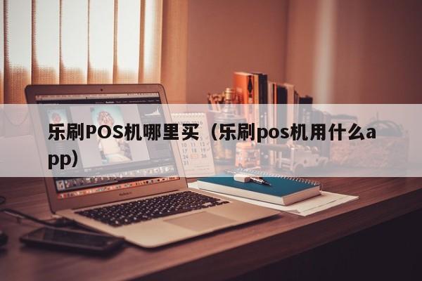 乐刷POS机哪里买（乐刷pos机用什么app）