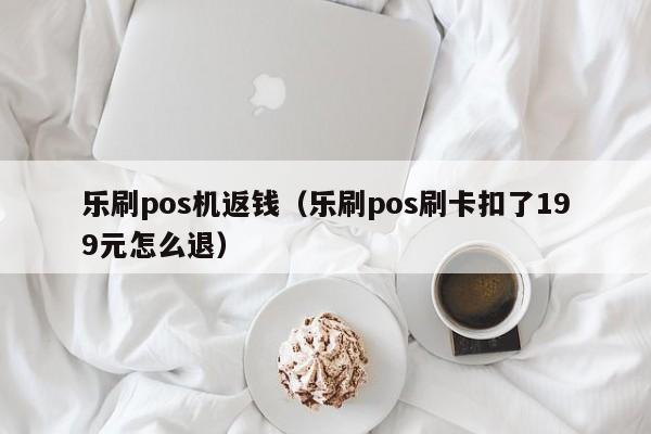 乐刷pos机返钱（乐刷pos刷卡扣了199元怎么退）