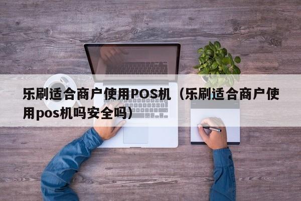 乐刷适合商户使用POS机（乐刷适合商户使用pos机吗安全吗）