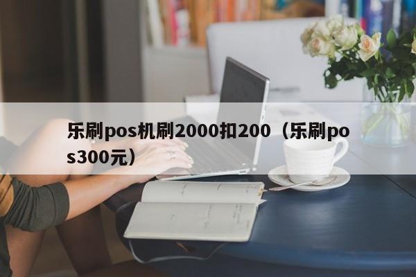 乐刷pos机刷2000扣200（乐刷pos300元）