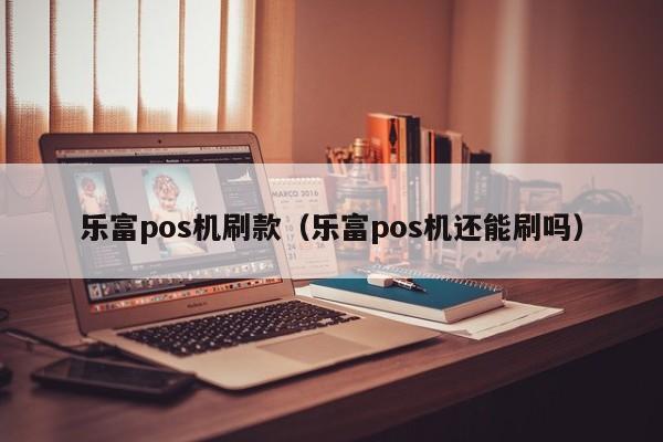 乐富pos机刷款（乐富pos机还能刷吗）