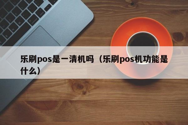 乐刷pos是一清机吗（乐刷pos机功能是什么）