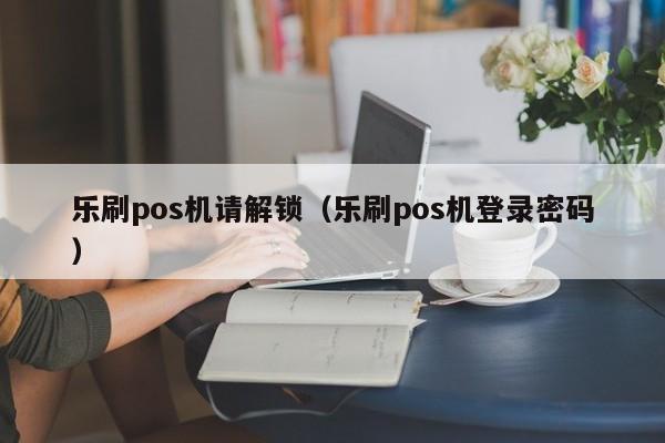 乐刷pos机请解锁（乐刷pos机登录密码）