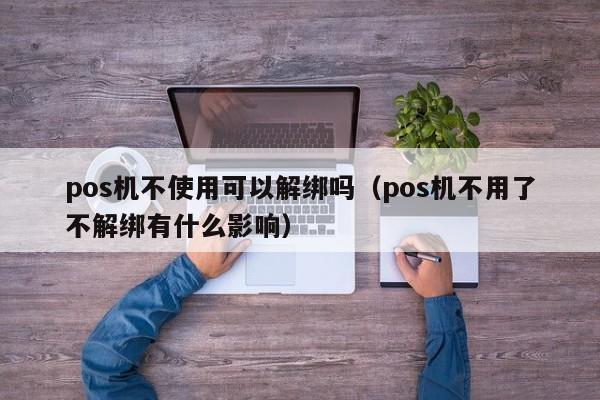 pos机不使用可以解绑吗（pos机不用了不解绑有什么影响）