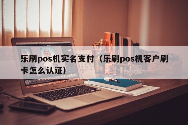 乐刷pos机实名支付（乐刷pos机客户刷卡怎么认证）