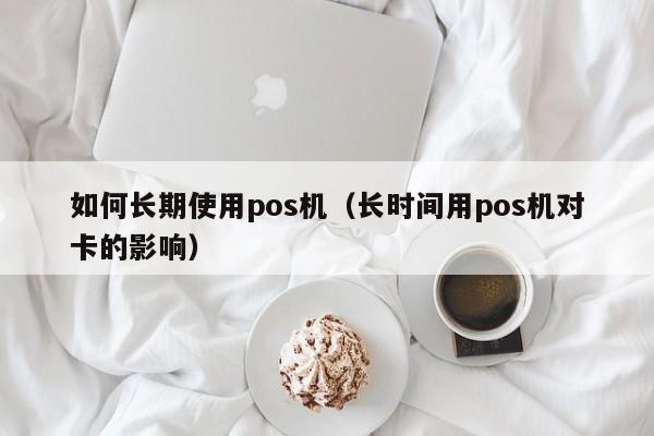 如何长期使用pos机（长时间用pos机对卡的影响）