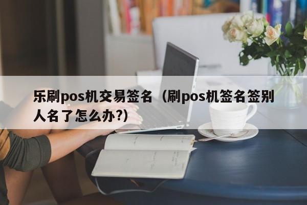 乐刷pos机交易签名（刷pos机签名签别人名了怎么办?）