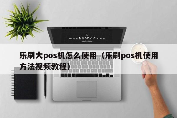 乐刷大pos机怎么使用（乐刷pos机使用方法视频教程）