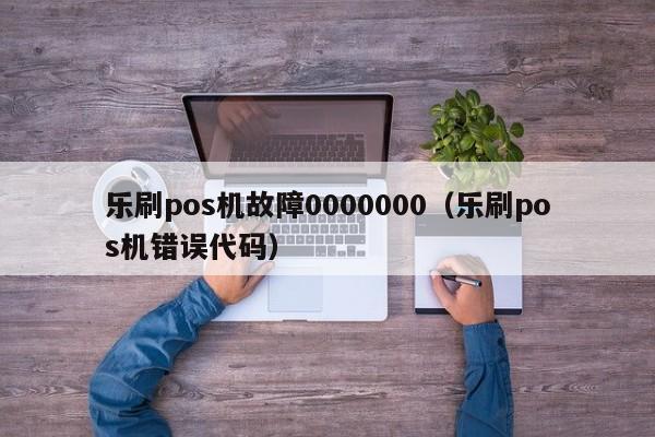 乐刷pos机故障0000000（乐刷pos机错误代码）