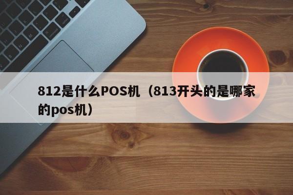 812是什么POS机（813开头的是哪家的pos机）