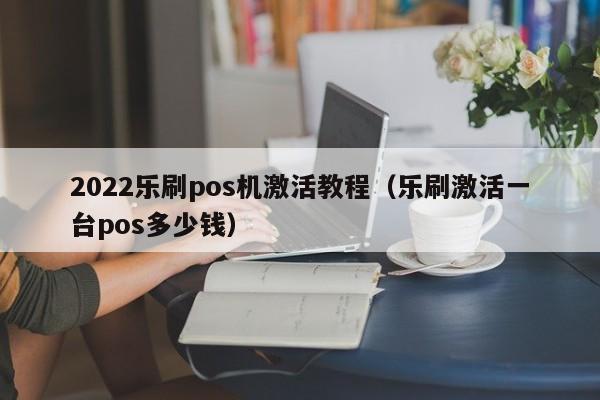 2022乐刷pos机激活教程（乐刷激活一台pos多少钱）