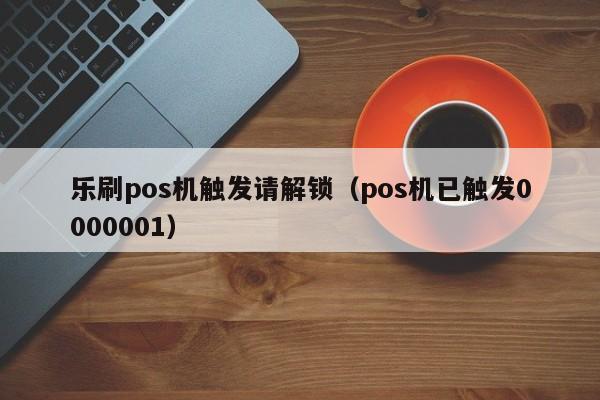 乐刷pos机触发请解锁（pos机已触发0000001）