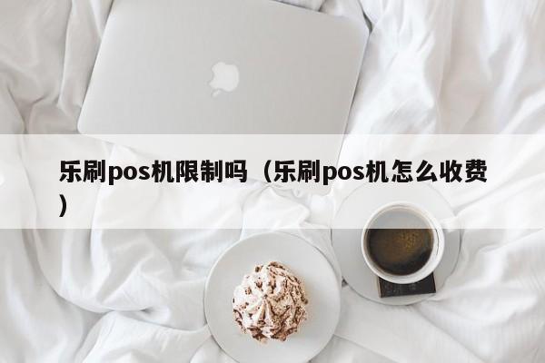 乐刷pos机限制吗（乐刷pos机怎么收费）