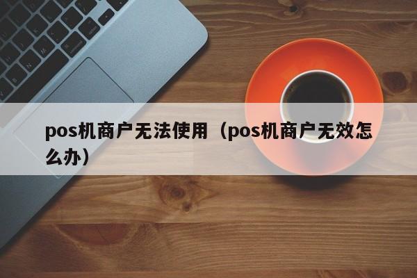 pos机商户无法使用（pos机商户无效怎么办）