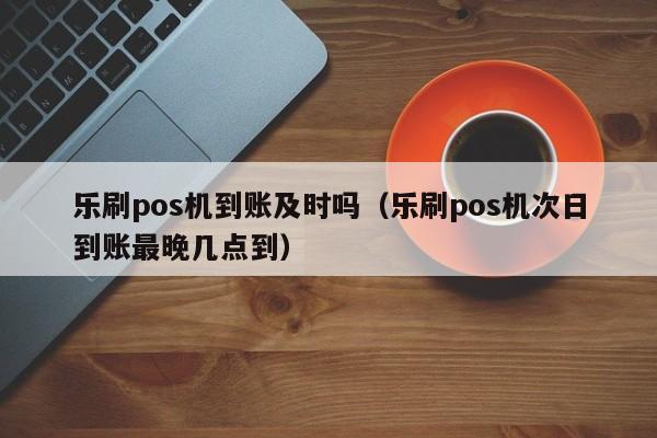 乐刷pos机到账及时吗（乐刷pos机次日到账最晚几点到）