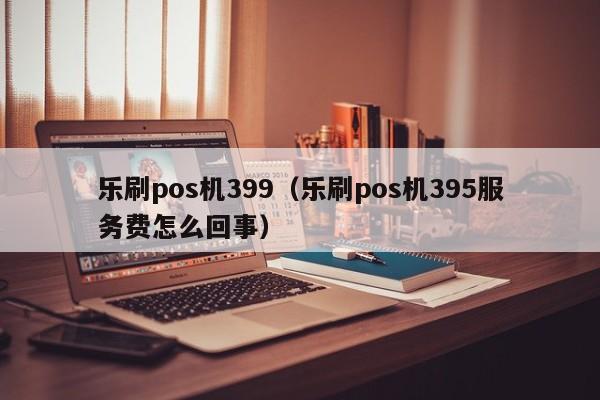 乐刷pos机399（乐刷pos机395服务费怎么回事）