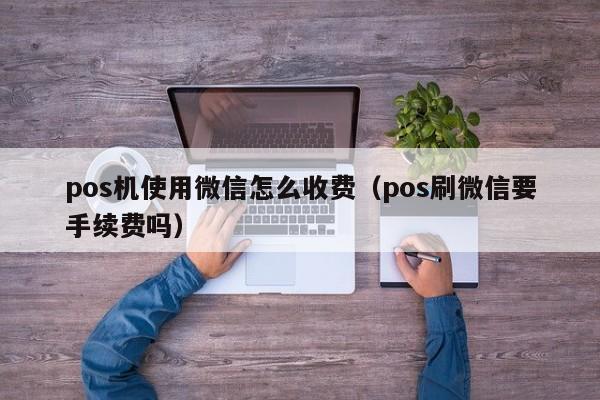 pos机使用微信怎么收费（pos刷微信要手续费吗）