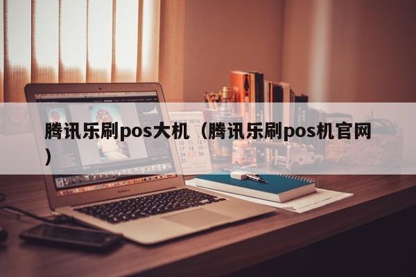 腾讯乐刷pos大机（腾讯乐刷pos机官网）