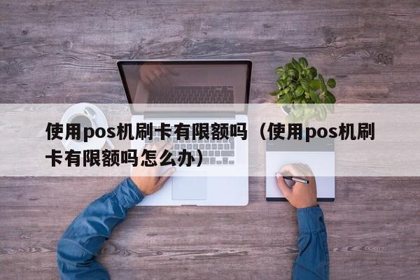 使用pos机刷卡有限额吗（使用pos机刷卡有限额吗怎么办）